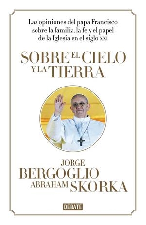 SOBRE EL CIELO Y LA TIERRA. LAS OPINIONES DEL PAPA FRANCISCO SOBRE LA FAMILIA LA FE Y EL PAPEL DE LA IGLESIA EN EL SIGLO XXI | 9788499923369 | SKORKA,ABRAHAM PAPA FRANCISCO (BERGOGLIO,JORGE MARIO)