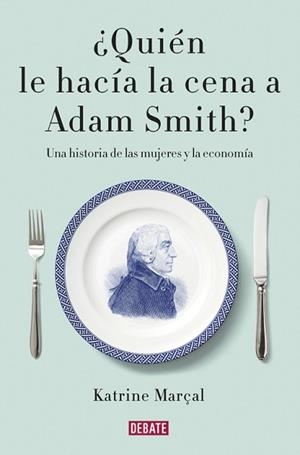 QUIEN LE HACIA LA CENA A ADAM SMITH? UNA HISTORIA DE LAS MUJERES Y LA ECONOMIA | 9788499925981 | MARÇAL,KATRINE